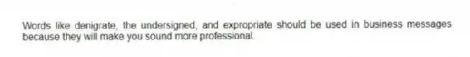 Words like denigrate, the undersigned, and expropriate should be used in business messages because they will make you sound more professional.