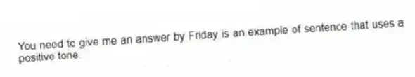You need to give me an answer by Friday is an example of sentence that uses a positive tone.