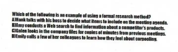 Which of the following is an example of using a formal research method?
A)Hank talks with his boss to decide what items to include on the meeting agenda.
B)Amy conducts a Web search to find information about a competitor's products.
C)Galen looks in the company files for copies of minutes from previous meetings.
D)Emily calls a few of her colleagues to learn how they feel about carpooling.