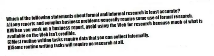 Which of the following statements about formal and informal research is least accurate?
A)Long reports and complex business problems generally require some use of formal research.
B)When you work on a business report, avoid using the Web for research because much of what is available on the Web isn't credible.
C)Most routine writing tasks require data that you can collect informally.
D)Some routine writing tasks will require no research at all.
