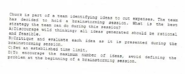 Chuck is part of a team identifying ideas to cut expenses. The team has decided to hold a brainstorming session. What is the best strategy the team can do during this session?
A)Discourage wild thinking; all ideas generated should be rational and feasible.
B)Critique and evaluate each idea as it is presented during the brainstorming session.
C)Set an established time limit.
D)To encourage the maximum number of ideas, avoid defining the problem at the beginning of a brainstorming session.