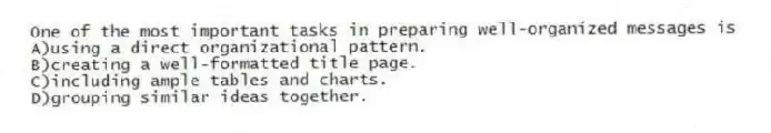 One of the most important tasks in preparing well-organized messages is
A)using a direct organizational pattern.
B)creating a well-formatted title page.
C)including ample tables and charts.
D)grouping similar ideas together.