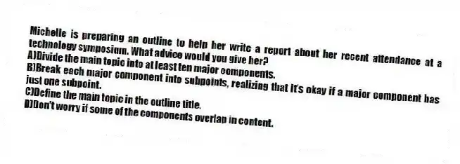 Michelle is preparing an outline to help her write a report about her recent attendance at a technology symposium. What advice would you give her?
A)Divide the main topic into at least ten major components.
B)Break each major component into subpoints, realizing that it's okay if a major component has just one subpoint.
C)Define the main topic in the outline title.
D)Don't worry if some of the components overlap in content.
