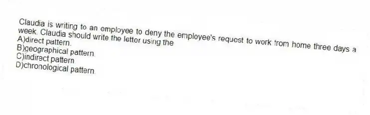 Claudia is writing to an employee to deny the employee's request to work from home three days a week. Claudia should write the letter using the
A)direct pattern.
B)geographical pattern.
C)indirect pattern.
D)chronological pattern.