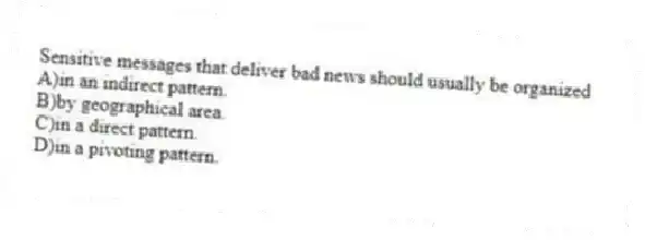 Sensitive messages that deliver bad news should usually be organized
A)in an indirect pattern.
B)by geographical area.
C)in a direct pattern.
D)in a pivoting pattern.