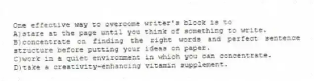 One effective way to overcome writer's block is to
A)stare at the page until you think of something to write.
B)concentrate on finding the right words and perfect sentence structure before putting your ideas on paper.
C)work in a quiet environment in which you can concentrate.
D)take a creativity-enhancing vitamin supplement.