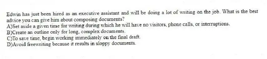 Edwin has just been hired as an executive assistant and will be doing a lot of writing on the job. What is the best advice you can give him about composing documents?
A)Set aside a given time for writing during which he will have no visitors, phone calls, or interruptions.
B)Create an outline only for long, complex documents.
C)To save time, begin working immediately on the final draft.
D)Avoid freewriting because it results in sloppy documents.