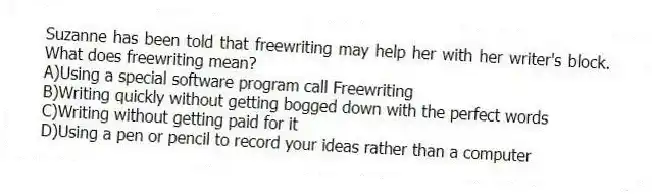 Suzanne has been told that freewriting may help her with her writer's block. What does freewriting mean?
A)Using a special software program call Freewriting
B)Writing quickly without getting bogged down with the perfect words
C)Writing without getting paid for it
D)Using a pen or pencil to record your ideas rather than a computer