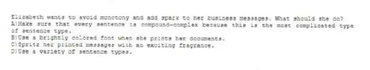 Elizabeth wants to avoid monotony and add spark to her business messages. What should she do?
A)Make sure that every sentence is compound-complex because this is the most complicated type of sentence type.
B)Use a brightly colored font when she prints her documents.
C)Spritz her printed messages with an exciting fragrance.
D)Use a variety of sentence types.