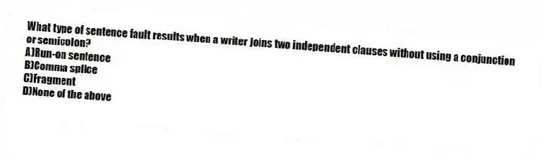 What type of sentence fault results when a writer joins two independent clauses without using a conjunction or semicolon?
A)Run-on sentence
B)Comma splice
C)Fragment
D)None of the above