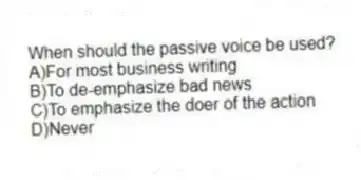 When should the passive voice be used? 
A)For most business writing 
B)To de-emphasize bad news 
C)To emphasize the doer of the action 
D)Never