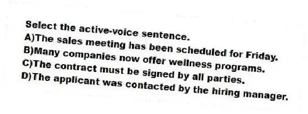 Select the active-voice sentence.
A)The sales meeting has been scheduled for Friday.
B)Many companies now offer wellness programs.
C)The contract must be signed by all parties.
D)The applicant was contacted by the hiring manager.