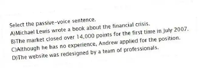 Select the passive-voice sentence.
A)Michael Lewis wrote a book about the financial crisis.
B)The market closed over 14,000 points for the first time in July 2007.
C)Although he has no experience, Andrew applied for the position.
D)The website was redesigned by a team of professionals.