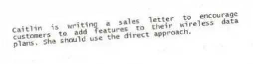 Caitlin is writing a sales letter to encourage customers to add features to their wireless data plans. She should use the direct approach.