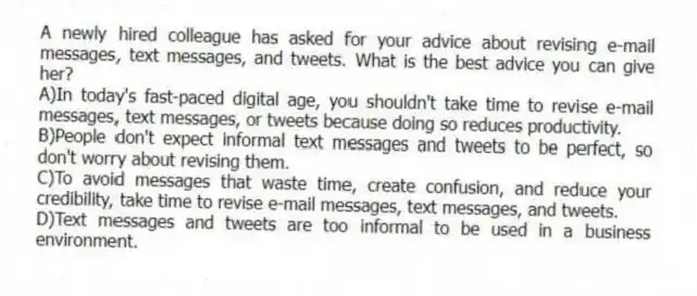 A newly hired colleague has asked for your advice about revising e-mail messages, text messages, and tweets. What is the best advice you can give her?
A)In today's fast-paced digital age, you shouldn't take time to revise e-mail messages, text messages, or tweets because doing so reduces productivity.
B)People don't expect informal text messages and tweets to be perfect, so don't worry about revising them.
C)To avoid messages that waste time, create confusion, and reduce your credibility, take time to revise e-mail messages, text messages, and tweets.
D)Text messages and tweets are too informal to be used in a business environment.