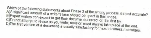 Which of the following statements about Phase 3 of the writing process is most accurate?
A)A significant amount of a writer's time should be spent in this phase.
B)Expert writers can expect to get their documents correct on the first try.
C)Do not attempt to revise as you write; revision must always take place at the end.
D)The first version of a document is usually satisfactory for most business messages.