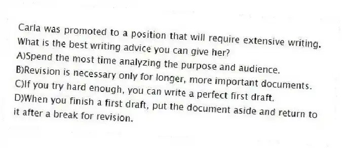 Carla was promoted to a position that will require extensive writing. What is the best writing advice you can give her?
A)Spend the most time analyzing the purpose and audience.
B)Revision is necessary only for longer, more important documents.
C)If you try hard enough, you can write a perfect first draft.
D)When you finish a first draft, put the document aside and return to it after a break for revision.