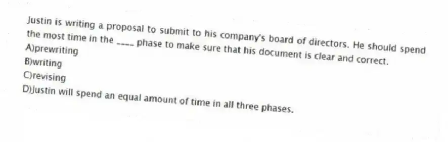 Justin is writing a proposal to submit to his company's board of directors. He should spend the most time in the ____ phase to make sure that his document is clear and correct.
A)prewriting
B)writing
C)revising
D)Justin will spend an equal amount of time in all three phases.