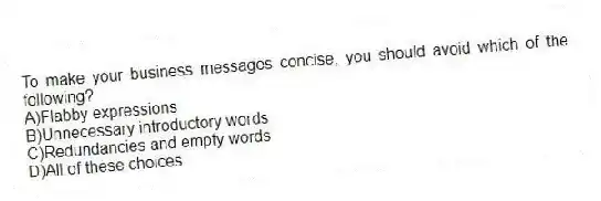 To make your business messages concise, you should avoid which of the following?
A)Flabby expressions
B)Unnecessary introductory words
C)Redundancies and empty words
D)All of these choices