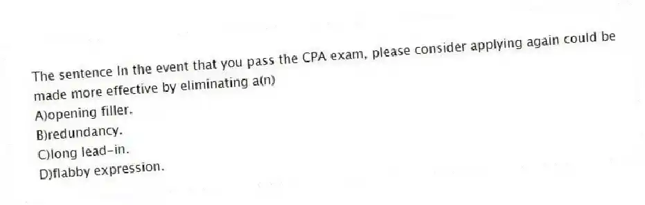 The sentence In the event that you pass the CPA exam, please consider applying again could be made more effective by eliminating a(n)
A)opening filler.
B)redundancy.
C)long lead-in.
D)flabby expression.