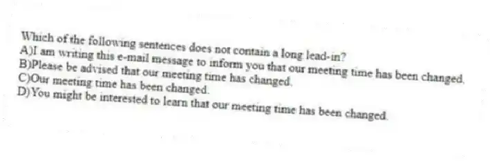 Which of the following sentences does not contain a long lead-in?
A)I am writing this e-mail message to inform you that our meeting time has been changed.
B)Please be advised that our meeting time has changed.
C)Our meeting time has been changed.
D)You might be interested to learn that our meeting time has been changed.