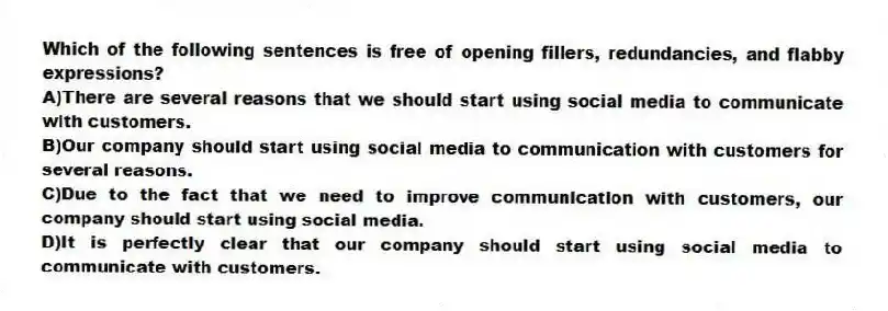Which of the following sentences is free of opening fillers, redundancies, and flabby expressions?
A)There are several reasons that we should start using social media to communicate with customers.
B)Our company should start using social media to communication with customers for several reasons.
C)Due to the fact that we need to improve communication with customers, our company should start using social media.
D)It is perfectly clear that our company should start using social media to communicate with customers.