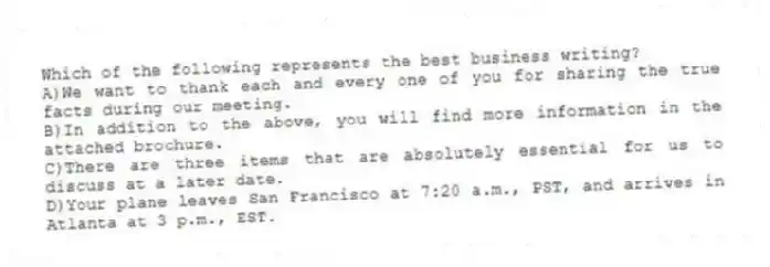 Which of the following represents the best business writing?
A)We want to thank each and every one of you for sharing the true facts during our meeting.
B)In addition to the above, you will find more information in the attached brochure.
C)There are three items that are absolutely essential for us to discuss at a later date.
D)Your plane leaves San Francisco at 7:20 a.m., PST, and arrives in Atlanta at 3 p.m., EST.