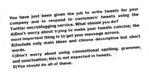 You have just been given the job to write tweets for your company and to respond to customers' tweets using the Twitter microblogging service. What should you do?
A)Don't worry about trying to make your tweets concise; the most important thing is to get your message across.
B)Include only main ideas and choose descriptive but short words.
C)Don't worry about using conventional spelling, grammar, and punctuation; this is not expected in tweets.
D)You should do all of these.