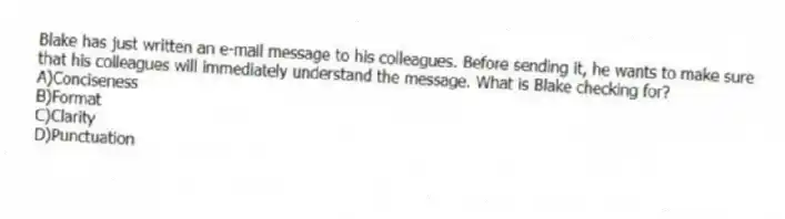 Blake has just written an e-mail message to his colleagues. Before sending it, he wants to make sure that his colleagues will immediately understand the message. What is Blake checking for?
A)Conciseness
B)Format
C)Clarity
D)Punctuation