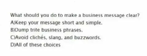 What should you do to make a business message clear?
A)Keep your message short and simple.
B)Dump trite business phrases.
C)Avoid clichés, slang, and buzzwords.
D)All of these choices