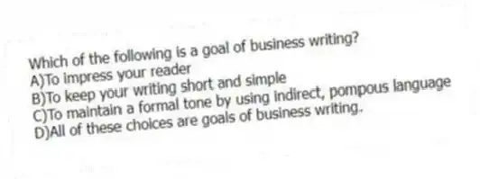 Which of the following is a goal of business writing?
A)To impress your reader
B)To keep your writing short and simple
C)To maintain a formal tone by using indirect, pompous language
D)All of these choices are goals of business writing.