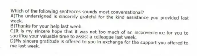 Which of the following sentences sounds most conversational?
A)The undersigned is sincerely grateful for the kind assistance you provided last week.
B)Thanks for your help last week.
C)It is my sincere hope that it was not too much of an inconvenience for you to sacrifice your valuable time to assist a colleague last week.
D)My sincere gratitude is offered to you in exchange for the support you offered to me last week.