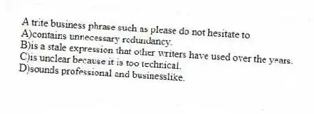 A trite business phrase such as please do not hesitate to 
A)contains unnecessary redundancy.
B)is a stale expression that other writers have used over the years.
C)is unclear because it is too technical.
D)sounds professional and businesslike.
