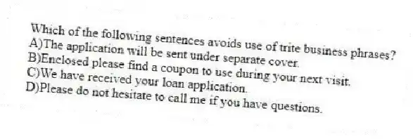 Which of the following sentences avoids use of trite business phrases?
A)The application will be sent under separate cover.
B)Enclosed please find a coupon to use during your next visit.
C)We have received your loan application.
D)Please do not hesitate to call me if you have questions.