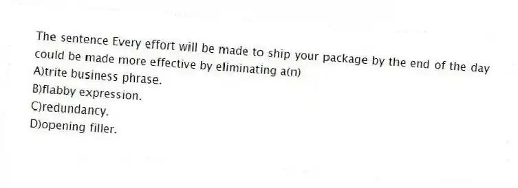 The sentence Every effort will be made to ship your package by the end of the day could be made more effective by eliminating a(n)
A)trite business phrase.
B)flabby expression.
C)redundancy.
D)opening filler.