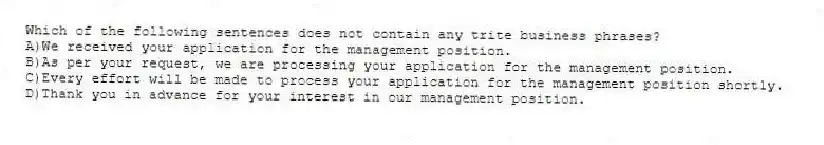 Which of the following sentences does not contain any trite business phrases?
A)We received your application for the management position.
B)As per your request, we are processing your application for the management position.
C)Every effort will be made to process your application for the management position shortly.
D)Thank you in advance for your interest in our management position.
