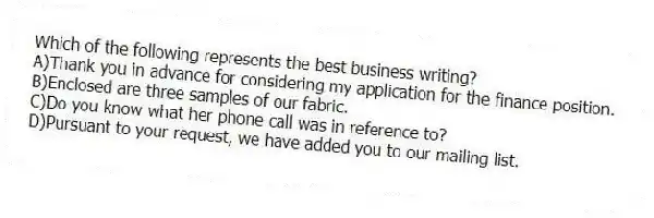 Which of the following represents the best business writing?
A)Thank you in advance for considering my application for the finance position.
B)Enclosed are three samples of our fabric.
C)Do you know what her phone call was in reference to?
D)Pursuant to your request, we have added you to our mailing list.