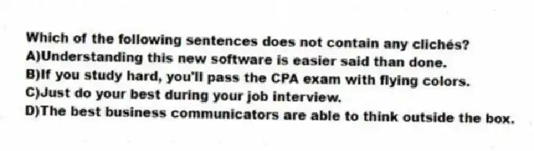 Which of the following sentences does not contain any clichés?
A)Understanding this new software is easier said than done.
B)If you study hard, you'll pass the CPA exam with flying colors.
C)Just do your best during your job interview.
D)The best business communicators are able to think outside the box.