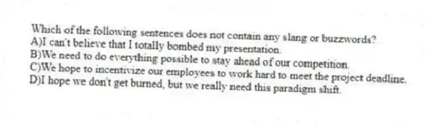 Which of the following sentences does not contain any slang or buzzwords?
A)I can't believe that I totally bombed my presentation.
B)We need to do everything possible to stay ahead of our competition.
C)We hope to incentivize our employees to work hard to meet the project deadline.
D)I hope we don't get burned, but we really need this paradigm shift.