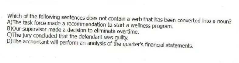 Which of the following sentences does not contain a verb that has been converted into a noun?
A)The task force made a recommendation to start a wellness program.
B)Our supervisor made a decision to eliminate overtime.
C)The jury concluded that the defendant was guilty.
D)The accountant will perform an analysis of the quarter's financial statements.