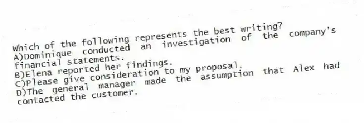 Which of the following represents the best writing?
A)Dominique conducted an investigation of the company's financial statements.
B)Elena reported her findings.
C)Please give consideration to my proposal.
D)The general manager made the assumption that Alex had contacted the customer.
