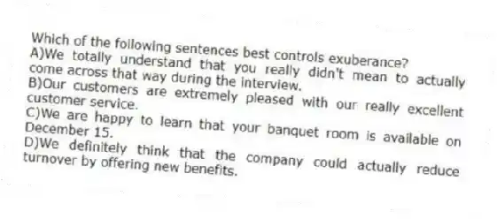 Which of the following sentences best controls exuberance?
A)We totally understand that you really didn't mean to actually come across that way during the interview.
B)Our customers are extremely pleased with our really excellent customer service.
C)We are happy to learn that your banquet room is available on December 15.
D)We definitely think that the company could actually reduce turnover by offering new benefits.