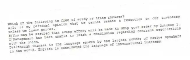 Which of the following is free of wordy or trite phrases?
A)It is my personal opinion that we cannot create a reduction in our inventory unless we lower prices.
B)You may be assured that every effort will be made to ship your order by October 1.
C)Management has been unable to reach a conclusion regarding contract negotiations with the union.
D)Although Chinese is the language spoken by the largest number of native speakers in the world, English is considered the language of international business.