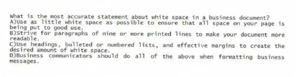 What is the most accurate statement about white space in a business document?
A)Use as little white space as possible to ensure that all space on your page is being put to good use.
B)Strive for paragraphs of nine or more printed lines to make your document more readable.
C)Use headings, bulleted or numbered lists, and effective margins to create the desired amount of white space.
D)Business communicators should do all of the above when formatting business messages.