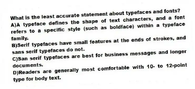 What is the least accurate statement about typefaces and fonts?
A)A typeface defines the shape of text characters, and a font refers to a specific style (such as boldface) within a typeface family.
B)Serif typefaces have small features at the ends of strokes, and sans serif typefaces do not.
C)San serif typefaces are best for business messages and longer documents.
D)Readers are generally most comfortable with 10- to 12-point type for body text.
