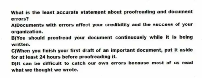 What is the least accurate statement about proofreading and document errors?
A)Documents with errors affect your credibility and the success of your organization.
B)You should proofread your document continuously while it is being written.
C)When you finish your first draft of an important document, put it aside for at least 24 hours before proofreading it.
D)It can be difficult to catch our own errors because most of us read what we thought we wrote.