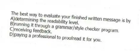 The best way to evaluate your finished written message is by
A)determining the readability level.
B)running it through a grammar/style checker program.
C)receiving feedback.
D)paying a professional to proofread it for you.