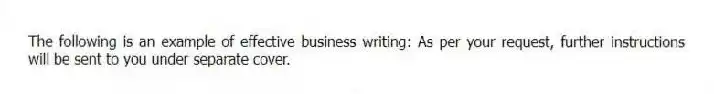 The following is an example of effective business writing: As per your request, further instructions will be sent to you under separate cover.