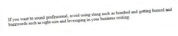 If you want to sound professional, avoid using slang such as bombed and getting burned and buzzwords such as right-size and leveraging in your business writing.
