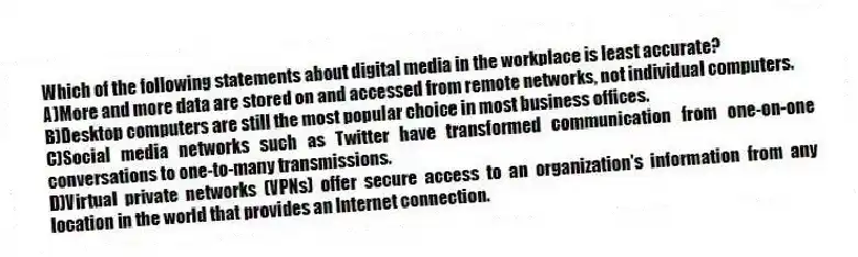 Which of the following statements about digital media in the workplace is least accurate?
A)More and more data are stored on and accessed from remote networks, not individual computers.
B)Desktop computers are still the most popular choice in most business offices.
C)Social media networks such as Twitter have transformed communication from one-on-one conversations to one-to-many transmissions.
D)Virtual private networks (VPNs) offer secure access to an organization's information from any location in the world that provides an Internet connection.